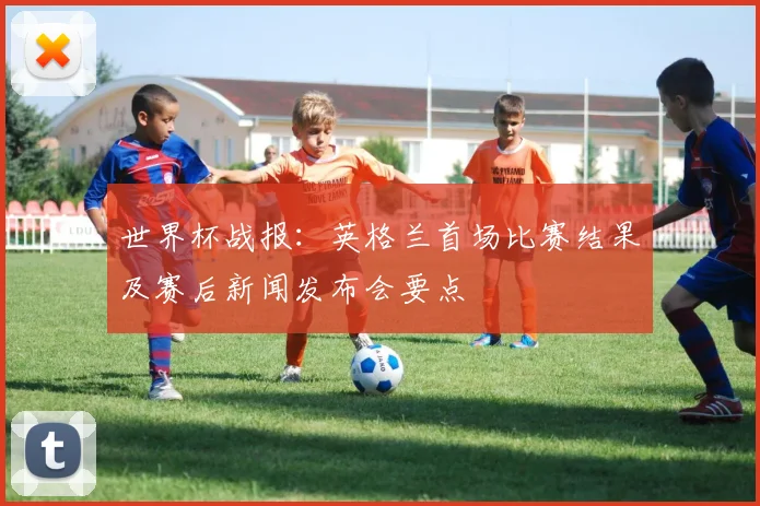 世界杯战报：英格兰首场比赛结果及赛后新闻发布会要点
