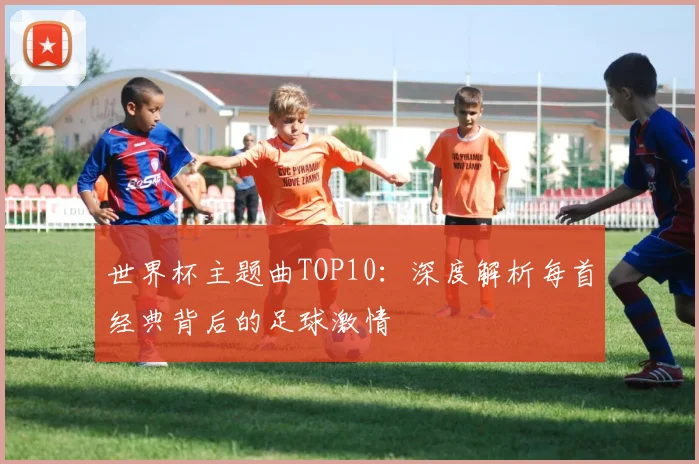 世界杯主题曲TOP10：深度解析每首经典背后的足球激情